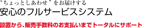 ”ちょっとしあわせ”をお届けする安心のフルサービスシステム設置から、販売手数料のお支払いまでトータルにサポート