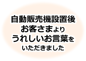 自動販売機設置後、お客さまより嬉しいお言葉をいただきました。